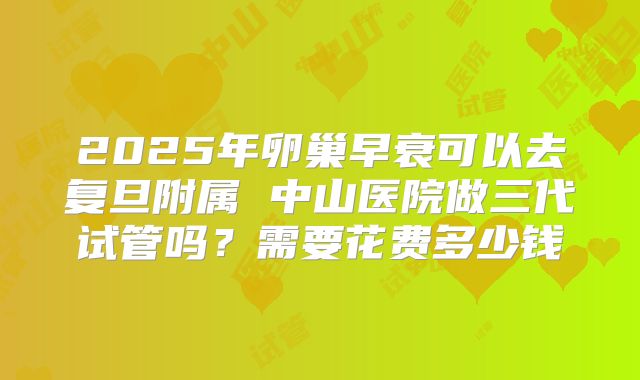 2025年卵巢早衰可以去复旦附属 中山医院做三代试管吗?需要花费多少钱