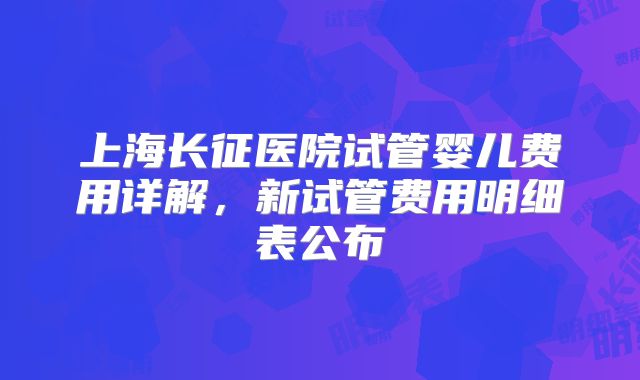 上海长征医院试管婴儿费用详解，新试管费用明细表公布