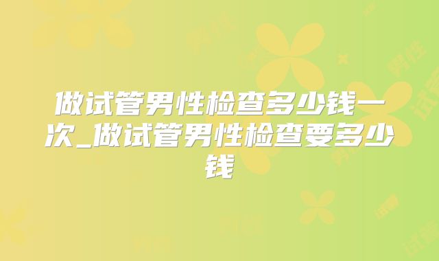 做试管男性检查多少钱一次_做试管男性检查要多少钱
