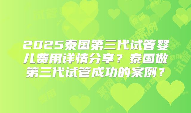 2025泰国第三代试管婴儿费用详情分享?泰国做第三代试管成功的案例?