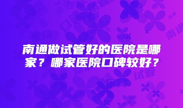 南通做试管好的医院是哪家?哪家医院口碑较好?