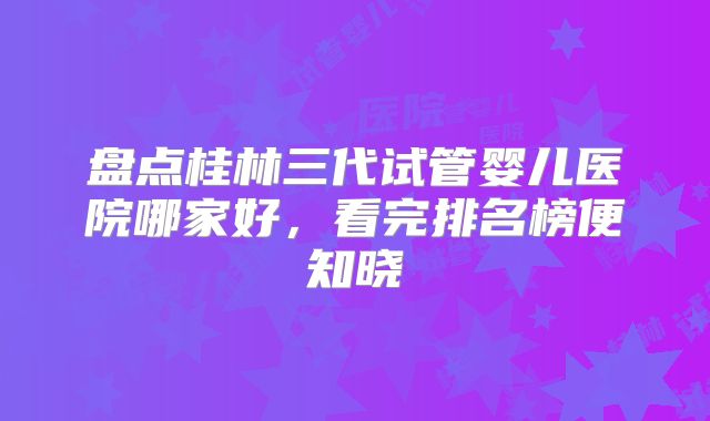 盘点桂林三代试管婴儿医院哪家好，看完排名榜便知晓