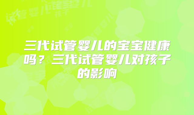 三代试管婴儿的宝宝健康吗？三代试管婴儿对孩子的影响