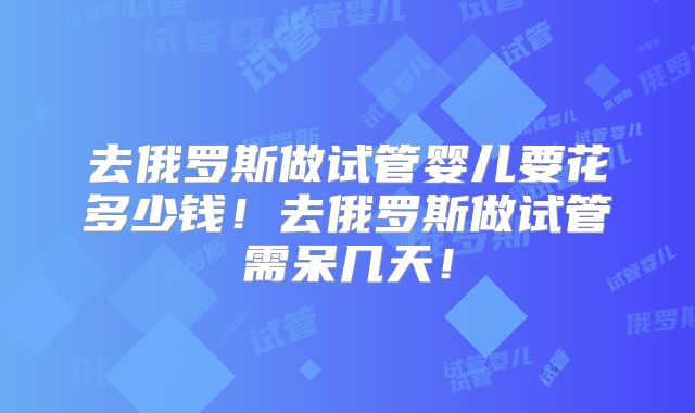 去俄罗斯做试管婴儿要花多少钱！去俄罗斯做试管需呆几天！