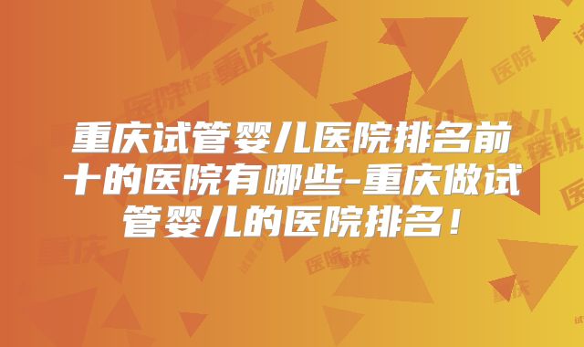 重庆试管婴儿医院排名前十的医院有哪些-重庆做试管婴儿的医院排名！