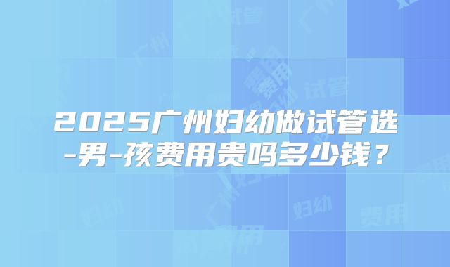 2025广州妇幼做试管选-男-孩费用贵吗多少钱?