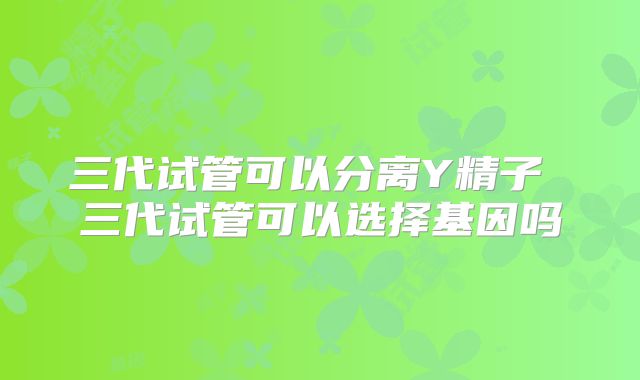 三代试管可以分离Y精子 三代试管可以选择基因吗