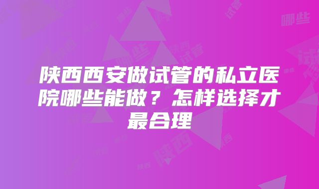 陕西西安做试管的私立医院哪些能做？怎样选择才最合理