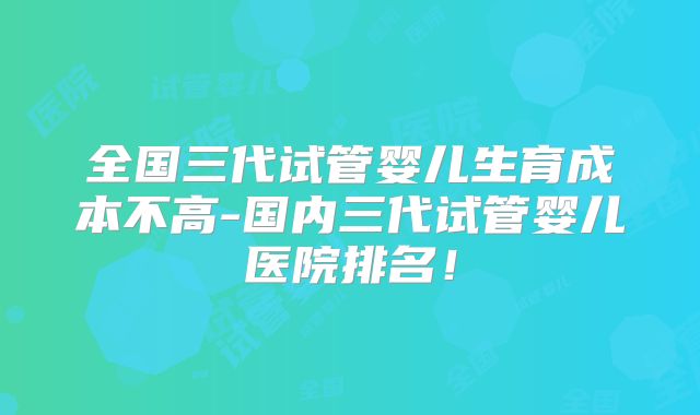 全国三代试管婴儿生育成本不高-国内三代试管婴儿医院排名！