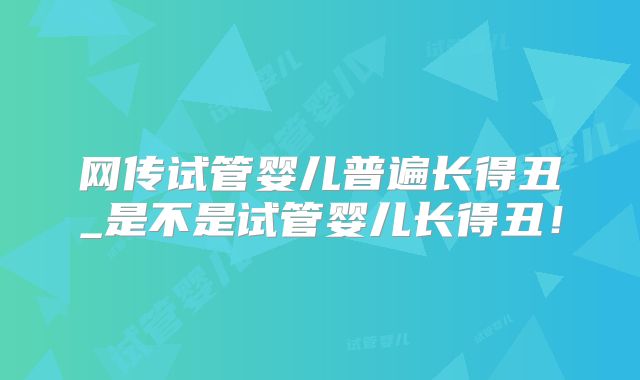 网传试管婴儿普遍长得丑_是不是试管婴儿长得丑！