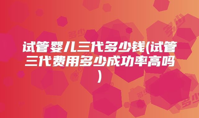 试管婴儿三代多少钱(试管三代费用多少成功率高吗)