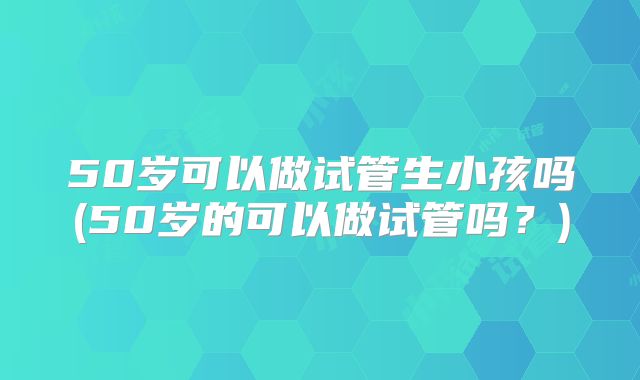 50岁可以做试管生小孩吗(50岁的可以做试管吗？)