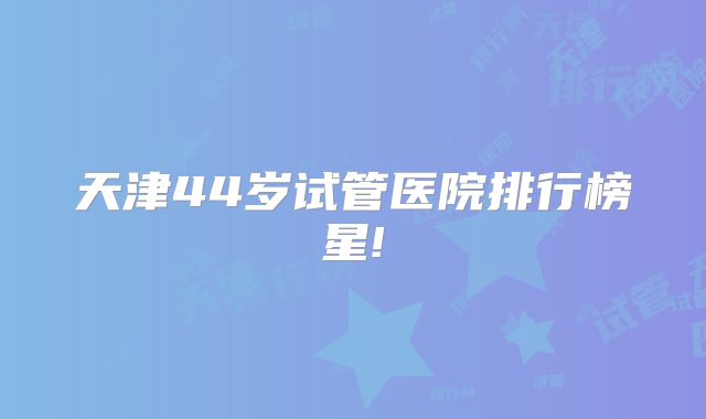 天津44岁试管医院排行榜星!