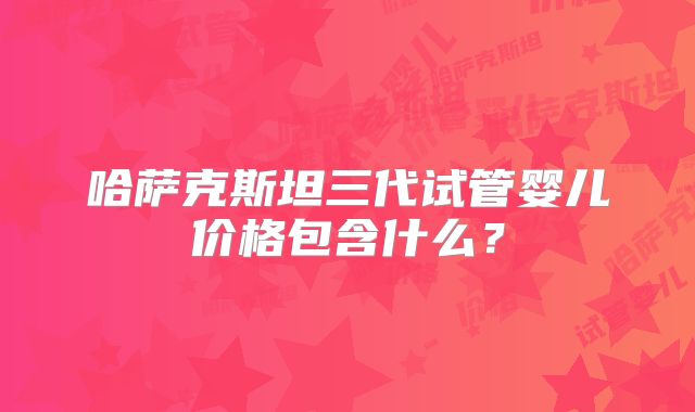 哈萨克斯坦三代试管婴儿价格包含什么？