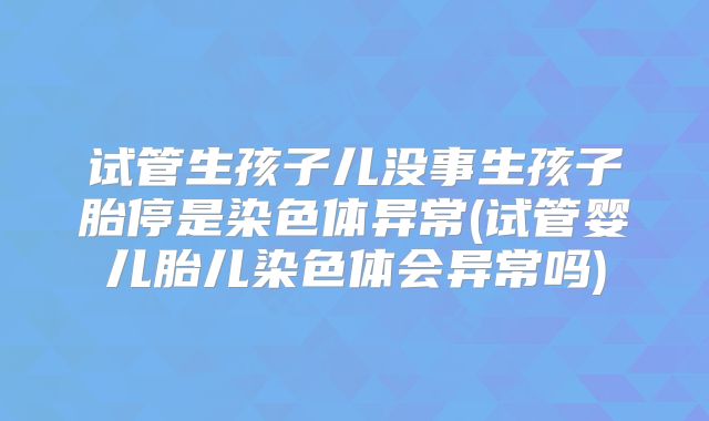 试管生孩子儿没事生孩子胎停是染色体异常(试管婴儿胎儿染色体会异常吗)