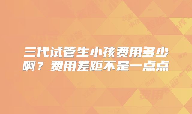 三代试管生小孩费用多少啊？费用差距不是一点点