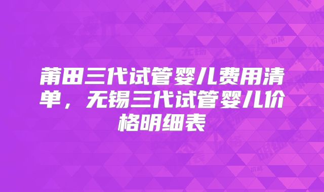 莆田三代试管婴儿费用清单,无锡三代试管婴儿价格明细表