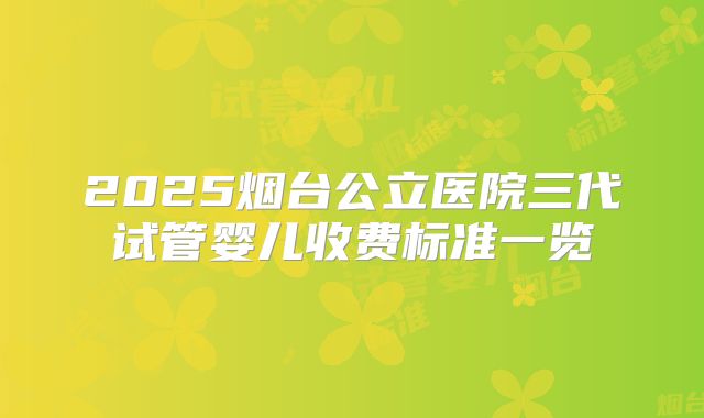 2025烟台公立医院三代试管婴儿收费标准一览