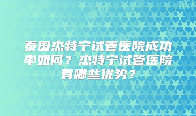泰国杰特宁试管医院成功率如何？杰特宁试管医院有哪些优势？
