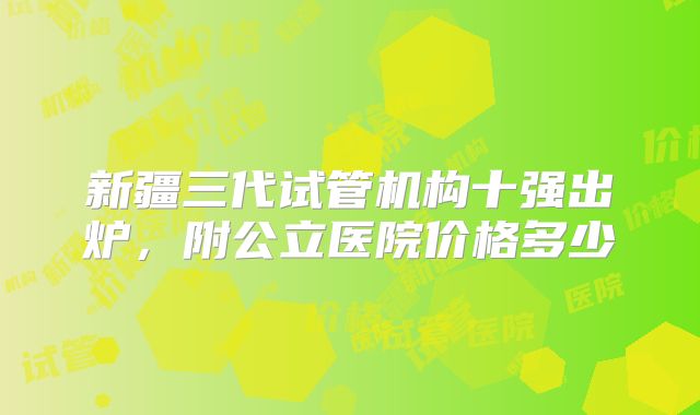 新疆三代试管机构十强出炉，附公立医院价格多少