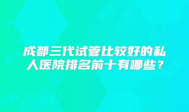 成都三代试管比较好的私人医院排名前十有哪些？