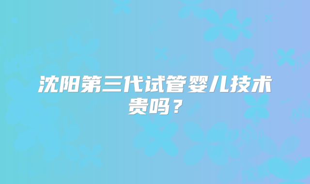 沈阳第三代试管婴儿技术贵吗？
