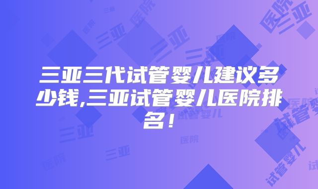 三亚三代试管婴儿建议多少钱,三亚试管婴儿医院排名！