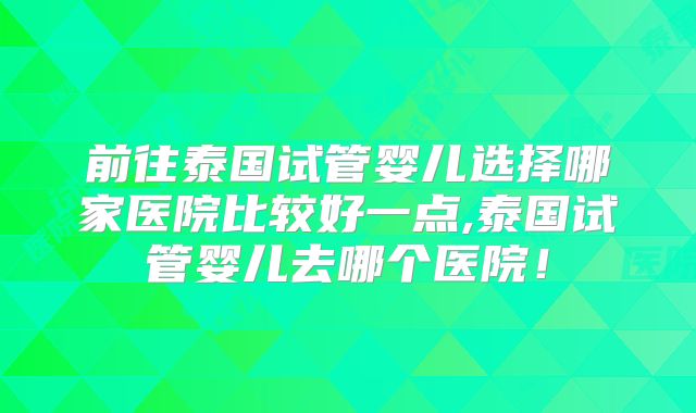 前往泰国试管婴儿选择哪家医院比较好一点,泰国试管婴儿去哪个医院！