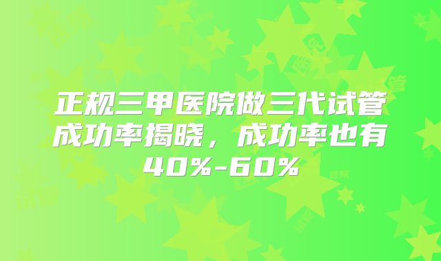 正规三甲医院做三代试管成功率揭晓，成功率也有40%-60%