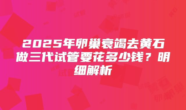 2025年卵巢衰竭去黄石做三代试管要花多少钱？明细解析