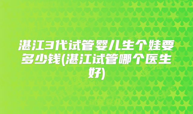 湛江3代试管婴儿生个娃要多少钱(湛江试管哪个医生好)
