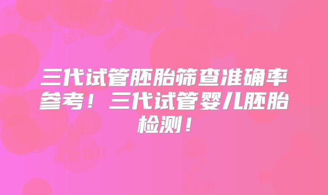 三代试管胚胎筛查准确率参考!三代试管婴儿胚胎检测!