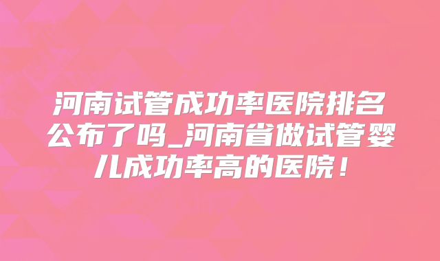 河南试管成功率医院排名公布了吗_河南省做试管婴儿成功率高的医院！