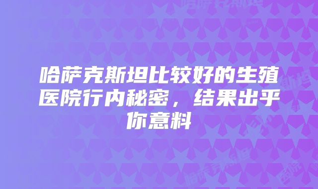 哈萨克斯坦比较好的生殖医院行内秘密，结果出乎你意料