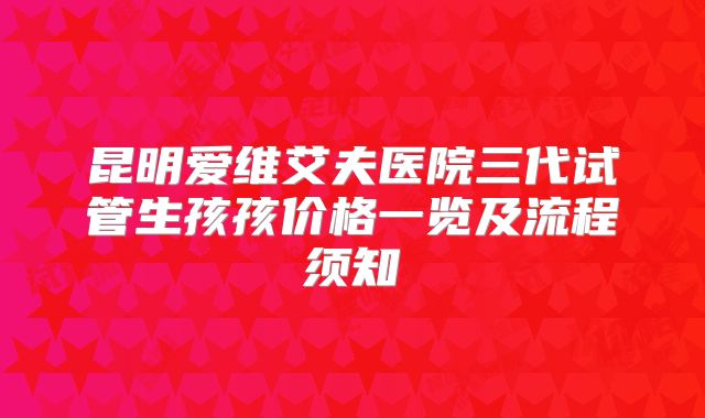 昆明爱维艾夫医院三代试管生孩孩价格一览及流程须知