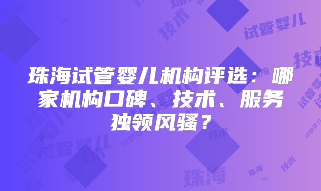 珠海试管婴儿机构评选：哪家机构口碑、技术、服务独领风骚？