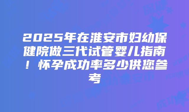 2025年在淮安市妇幼保健院做三代试管婴儿指南！怀孕成功率多少供您参考