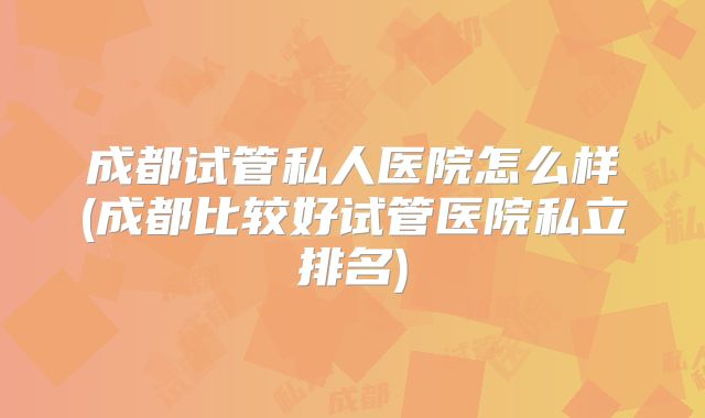 成都试管私人医院怎么样(成都比较好试管医院私立排名)