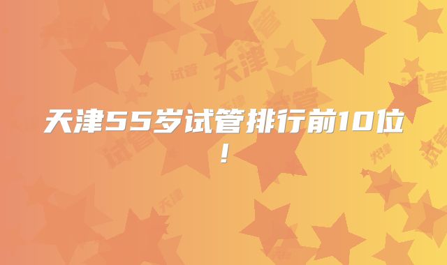 天津55岁试管排行前10位!