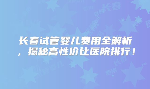 长春试管婴儿费用全解析,揭秘高性价比医院排行!