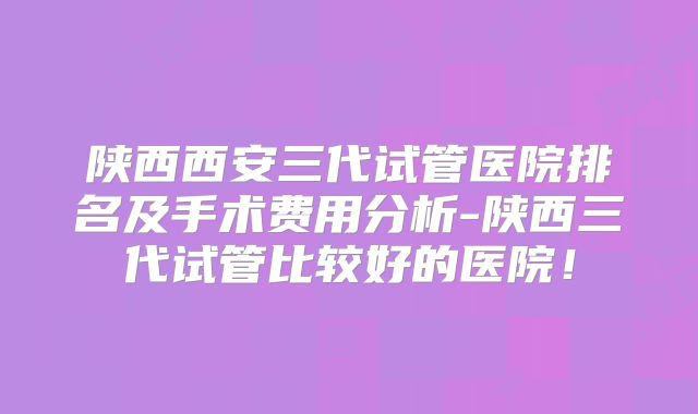 陕西西安三代试管医院排名及手术费用分析-陕西三代试管比较好的医院！