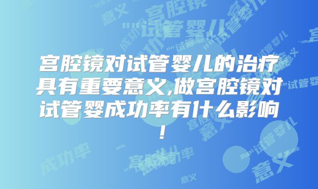 宫腔镜对试管婴儿的治疗具有重要意义,做宫腔镜对试管婴成功率有什么影响！