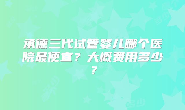 承德三代试管婴儿哪个医院最便宜？大概费用多少？