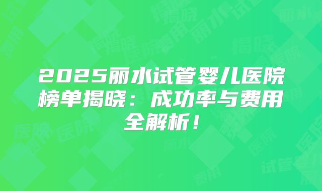 2025丽水试管婴儿医院榜单揭晓：成功率与费用全解析！