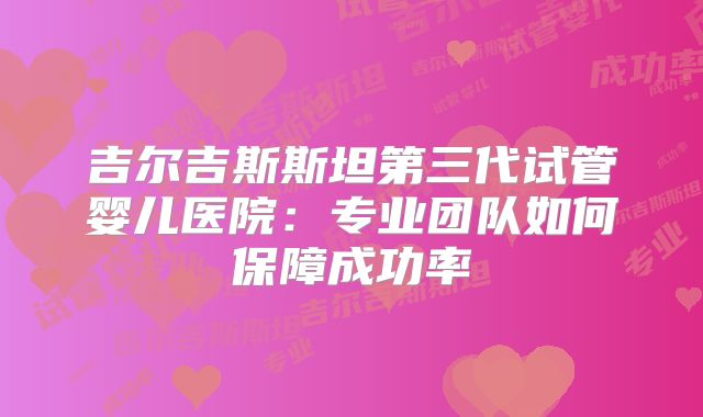 吉尔吉斯斯坦第三代试管婴儿医院：专业团队如何保障成功率