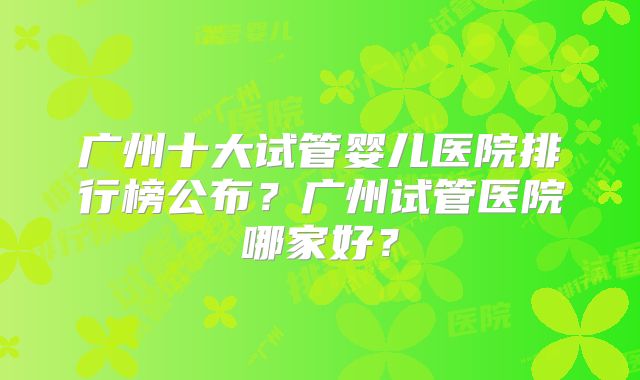 广州十大试管婴儿医院排行榜公布?广州试管医院哪家好?