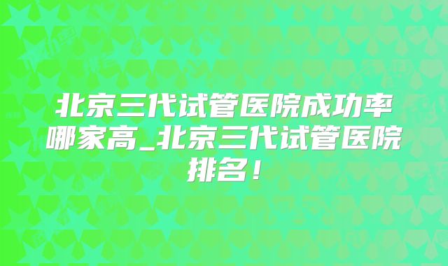 北京三代试管医院成功率哪家高_北京三代试管医院排名！