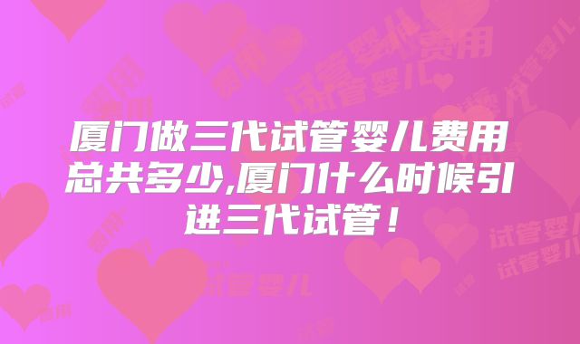 厦门做三代试管婴儿费用总共多少,厦门什么时候引进三代试管！