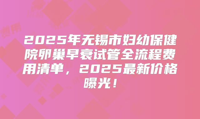 2025年无锡市妇幼保健院卵巢早衰试管全流程费用清单，2025最新价格曝光！