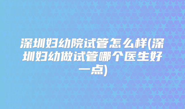深圳妇幼院试管怎么样(深圳妇幼做试管哪个医生好一点)